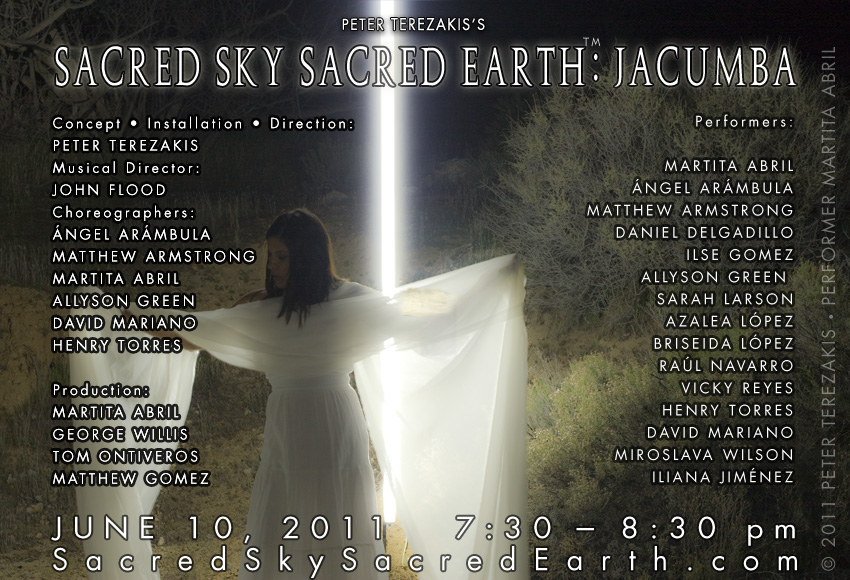 Sacred Sky Sacred Earth: Jacumba Conceived, Written, and Directed by Peter Terezakis &bull; Musical Director: John Flood &bull; Choreography: Martita Abril, Matthew Armstrong, Allyson Green, David Mariano, and Henry Torres &bull;&nbsp; Dancers: Martita Abril, &Aacute;ngel Ar&aacute;mbula,&nbsp; Matthew Armstrong,&nbsp; David Fierro, Ilse Gomez, Allyson Green, Iliana Jim&eacute;nez, Azalea L&oacute;pez, Briseida L&oacute;pez, David Mariano, Ra&uacute;l Navarro Henry Torres,&nbsp; and Miroslava Wilson.&nbsp; Producers Alyson Green, George Willis &nbsp; Production Team:&nbsp; Martita Abril , Tom Ontiveros, and Matthew Gomez